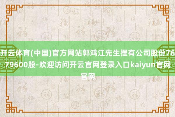 开云体育(中国)官方网站郭鸿江先生捏有公司股份7679600股-欢迎访问开云官网登录入口kaiyun官网