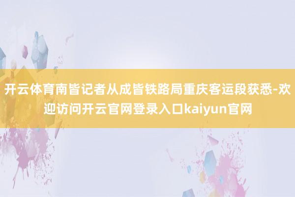开云体育南皆记者从成皆铁路局重庆客运段获悉-欢迎访问开云官网登录入口kaiyun官网