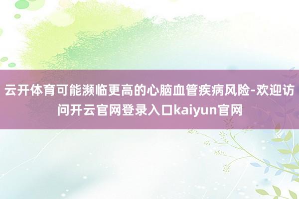 云开体育可能濒临更高的心脑血管疾病风险-欢迎访问开云官网登录入口kaiyun官网