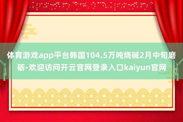 体育游戏app平台韩国104.5万吨烧碱2月中旬磨砺-欢迎访问开云官网登录入口kaiyun官网