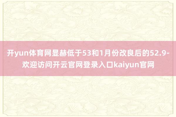 开yun体育网显赫低于53和1月份改良后的52.9-欢迎访问开云官网登录入口kaiyun官网