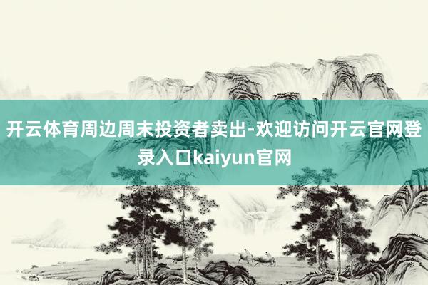 开云体育　　周边周末投资者卖出-欢迎访问开云官网登录入口kaiyun官网