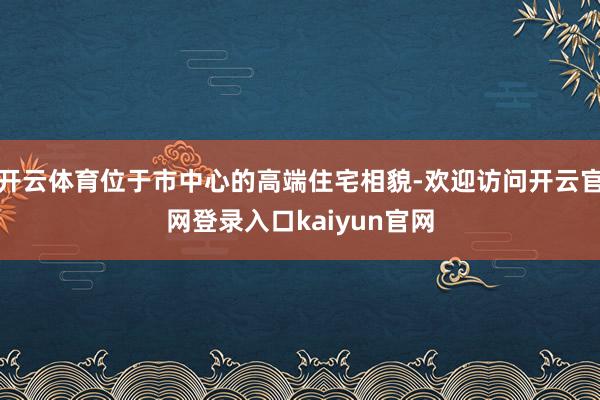 开云体育位于市中心的高端住宅相貌-欢迎访问开云官网登录入口kaiyun官网