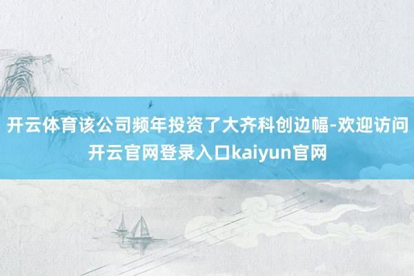 开云体育该公司频年投资了大齐科创边幅-欢迎访问开云官网登录入口kaiyun官网