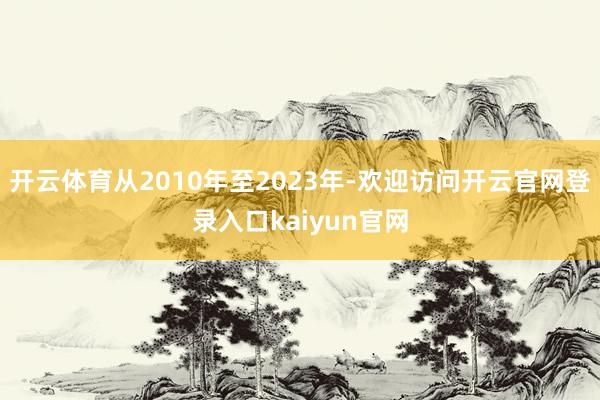 开云体育从2010年至2023年-欢迎访问开云官网登录入口kaiyun官网