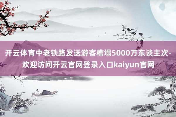开云体育中老铁路发送游客糟塌5000万东谈主次-欢迎访问开云官网登录入口kaiyun官网