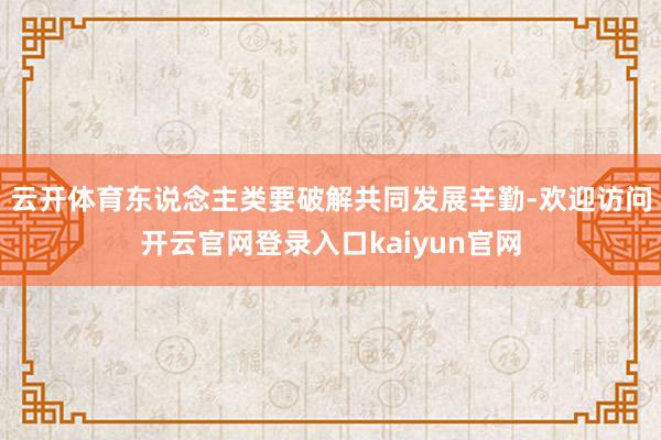 云开体育东说念主类要破解共同发展辛勤-欢迎访问开云官网登录入口kaiyun官网