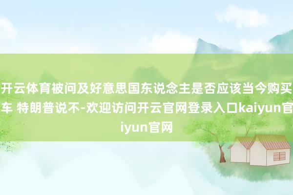 开云体育被问及好意思国东说念主是否应该当今购买汽车 特朗普说不-欢迎访问开云官网登录入口kaiyun官网
