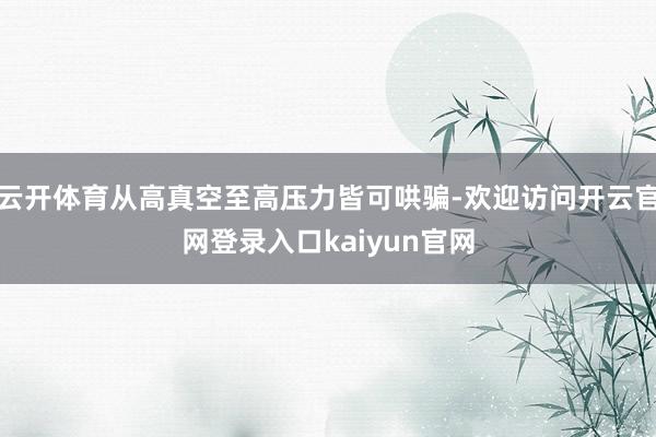 云开体育从高真空至高压力皆可哄骗-欢迎访问开云官网登录入口kaiyun官网