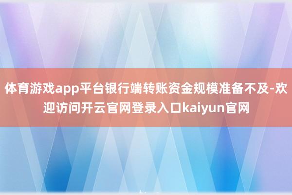 体育游戏app平台银行端转账资金规模准备不及-欢迎访问开云官网登录入口kaiyun官网