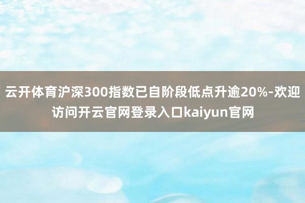 云开体育沪深300指数已自阶段低点升逾20%-欢迎访问开云官网登录入口kaiyun官网