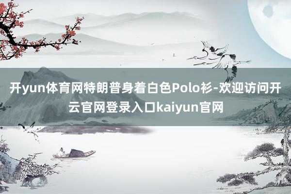 开yun体育网特朗普身着白色Polo衫-欢迎访问开云官网登录入口kaiyun官网