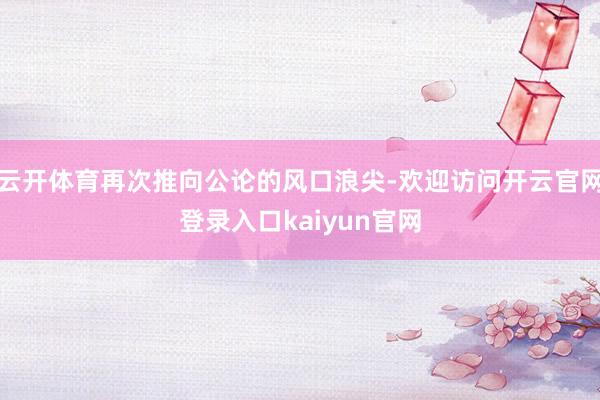 云开体育再次推向公论的风口浪尖-欢迎访问开云官网登录入口kaiyun官网