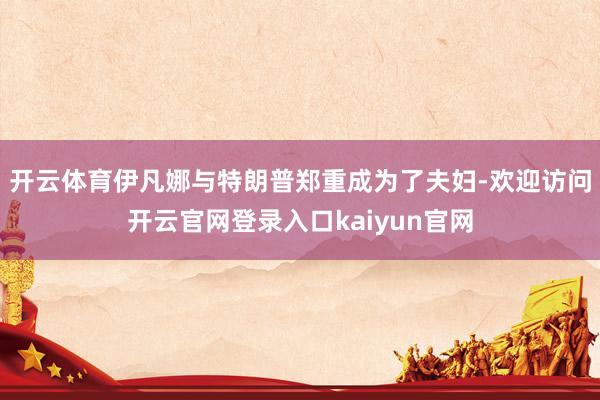 开云体育伊凡娜与特朗普郑重成为了夫妇-欢迎访问开云官网登录入口kaiyun官网