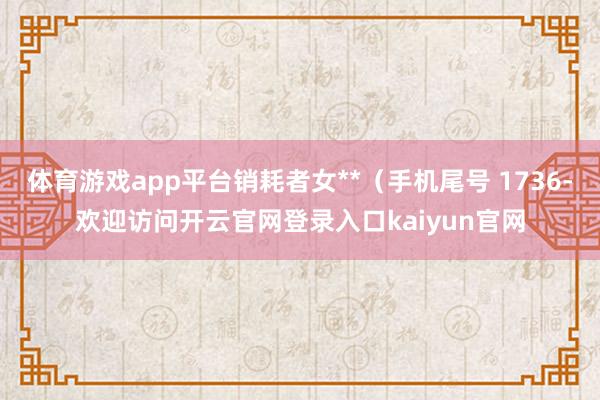 体育游戏app平台销耗者女**（手机尾号 1736-欢迎访问开云官网登录入口kaiyun官网