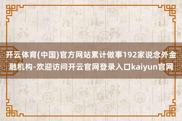 开云体育(中国)官方网站累计做事192家说念外金融机构-欢迎访问开云官网登录入口kaiyun官网