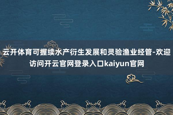 云开体育可握续水产衍生发展和灵验渔业经管-欢迎访问开云官网登录入口kaiyun官网