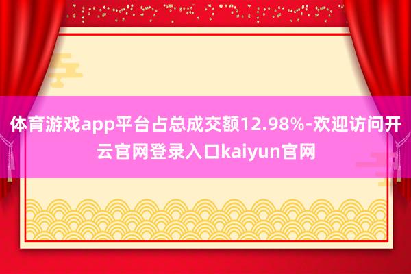 体育游戏app平台占总成交额12.98%-欢迎访问开云官网登录入口kaiyun官网