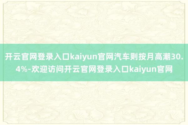 开云官网登录入口kaiyun官网汽车则按月高潮30.4%-欢迎访问开云官网登录入口kaiyun官网
