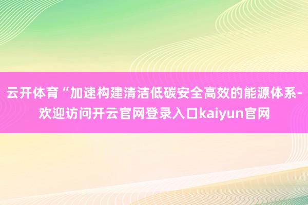 云开体育“加速构建清洁低碳安全高效的能源体系-欢迎访问开云官网登录入口kaiyun官网