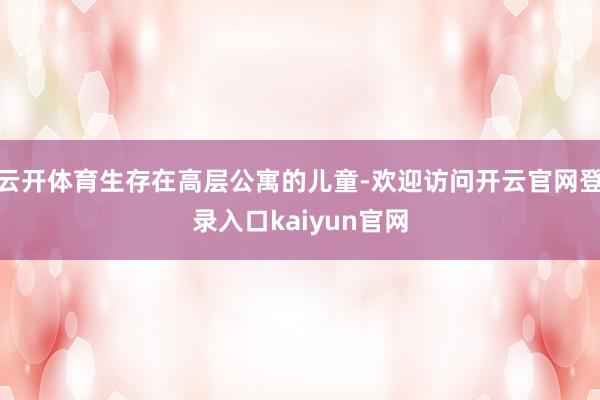 云开体育生存在高层公寓的儿童-欢迎访问开云官网登录入口kaiyun官网